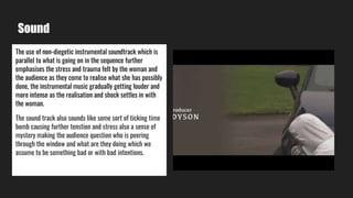 Sound
The use of non-diegetic instrumental soundtrack which is
parallel to what is going on in the sequence further
emphasises the stress and trauma felt by the woman and
the audience as they come to realise what she has possibly
done, the instrumental music gradually getting louder and
more intense as the realisation and shock settles in with
the woman.
The sound track also sounds like some sort of ticking time
bomb causing further tenstion and stress also a sense of
mystery making the audience question who is peering
through the window and what are they doing which we
assume to be something bad or with bad intentions.
 