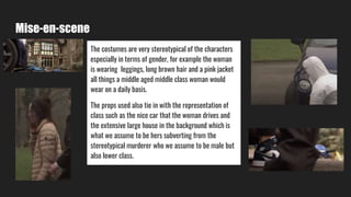 Mise-en-scene
The costumes are very stereotypical of the characters
especially in terms of gender, for example the woman
is wearing leggings, long brown hair and a pink jacket
all things a middle aged middle class woman would
wear on a daily basis.
The props used also tie in with the representation of
class such as the nice car that the woman drives and
the extensive large house in the background which is
what we assume to be hers subverting from the
stereotypical murderer who we assume to be male but
also lower class.
 