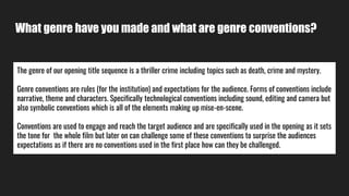 What genre have you made and what are genre conventions?
The genre of our opening title sequence is a thriller crime including topics such as death, crime and mystery.
Genre conventions are rules (for the institution) and expectations for the audience. Forms of conventions include
narrative, theme and characters. Specifically technological conventions including sound, editing and camera but
also symbolic conventions which is all of the elements making up mise-en-scene.
Conventions are used to engage and reach the target audience and are specifically used in the opening as it sets
the tone for the whole film but later on can challenge some of these conventions to surprise the audiences
expectations as if there are no conventions used in the first place how can they be challenged.
 