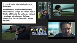 My son ,A 2021 mystery thriller by STX films directed by
Christian Carion.
The main characters include James McAvoy playing
Edmond Murray who is rung by Joan Richmond played by
Claire Foy to tell him that their son has gone missing at
a campsite and is later discovered that he was
kidnapped. Other characters include police force and
investigators.
 
