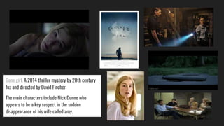 Gone girl, A 2014 thriller mystery by 20th century
fox and directed by David Fincher.
The main characters include Nick Dunne who
appears to be a key suspect in the sudden
disappearance of his wife called amy.
 