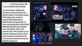 Line of duty, A 2012 drama thriller BBC
Tv series directed by John Strickland.
The main characters include Martin
Compstion who plays DI Steve Arnott, a
detectve inspector. Vicky McClure playing
DI Kate Fleming also a detective
inspector,Adrian Dunbar playing
Superintendent Ted Hastings who is a
senior investigating officer and lastly Kelly
McDonald playing DCI Joanne Davidson
who's a investigation officer for the
unsolved murder. Who all partook in a led
operation attempting to catch an islamic
terrorist however turned bad when the
strike team got the apartment wrong and
killed the wrong person.
 