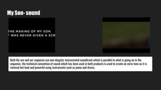 My Son- sound
Both My son and our sequence use non-diegetic instrumental soundtrack which is parallel to what is going on in the
sequence, the technical convention of sound which has been used in both products is used to create an eerie tone as it is
minimal but loud and powerful using instruments such as piano and drums.
 