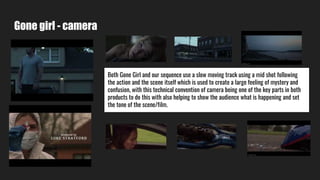 Gone girl - camera
Both Gone Girl and our sequence use a slow moving track using a mid shot following
the action and the scene itself which is used to create a large feeling of mystery and
confusion, with this technical convention of camera being one of the key parts in both
products to do this with also helping to show the audience what is happening and set
the tone of the scene/film.
 