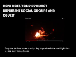 How does your product
represent social groups and
issues?
They face food and water scarcity; they improvise shelters and light fires
to keep away the darkness.
 