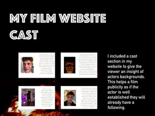 My film website
cast
I included a cast
section in my
website to give the
viewer an insight of
actors backgrounds.
This helps a film
publicity as if the
actor is well
established they will
already have a
following.
 