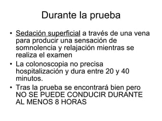 Durante la prueba Sedación superficial  a través de una vena para producir una sensación de somnolencia y relajación mientras se realiza el examen La colonoscopia no precisa hospitalización y dura entre 20 y 40 minutos.  Tras la prueba se encontrará bien pero NO SE PUEDE CONDUCIR DURANTE AL MENOS 8 HORAS 