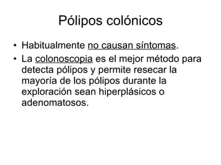 Pólipos colónicos Habitualmente  no causan síntomas . La  colonoscopia  es el mejor método para detecta pólipos y permite resecar la mayoría de los pólipos durante la exploración sean hiperplásicos o adenomatosos. 