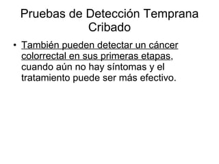 Pruebas de Detección Temprana Cribado También pueden detectar un cáncer colorrectal en sus primeras etapas , cuando aún no hay síntomas y el tratamiento puede ser más efectivo.  