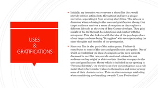 USES
&
GRATIFICATIONS
 Initially, my intention was to create a short film that would
provide intense action shots throughout and have a unique
narrative, separating it from existing short films. This relates to
diversion when referring to the uses and gratification theory. Our
target audience receives a sense of escapism as they explore a
different lifestyle as the story of Troy Garner develops. They gain
insight of his life through his addictions and combat with the
antagonist. This also links in with the idea of the psychographics
of our target audience being ”Strugglers” who are experiencing the
same thoughts and troubles of our protagonist.
 Since our film is also part of the action genre, I believe it
contributes to some of the uses and gratification categories. One of
which is reinforcing the idea of escapism as the deep subjects
discussed in our film can provide emotional release for our
audience as they might be able to relate. Another category for the
uses and gratifications theory which is included in our opening is
“Personal Identity”, the viewers can view our protagonist as a role
model that reflect similar values to themselves and mimic or copy
some of their characteristics.. This can also encourage marketing
when considering are branding towards “Luna Productions”
 