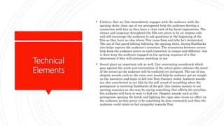 Technical
Elements
 I believe that my film immediately engages with the audience with the
opening shots, close ups of our protagonist help the audience develop a
connection with him as they have a clear view of his facial expressions. The
climax and suspense throughout the film can prove to be an enigma code
and will encourage the audience to ask questions at the beginning of the
film as they have no idea where Troy came from and why he’s intoxicated.
The use of fast paced editing following the opening shots, during flashbacks
also helps capture the audience's attention. The transitions between scenes
help keep the audience active as each transition is unique and different, this
is done keep the audience engaged as the opening sequence of a film
determines if they will continue watching or not.
 Sound plays an important role as well. Our contrasting soundtrack which
goes against the norm and conventions of the action genre enhance the mood
of the scenes as the audience will be confused yet intrigued. The use of non
diegetic sounds such as the voice over would help he audience get an insight
on the narrative and begin to fall into Troy Garners world. Ambient sounds
are also contributed in our film by the soft sound of mumbling when the
protagonist is receiving flashbacks of the girl, this creates mysery to our
oprning sequence as she may be saying something that affects the storyline,
but audience will have to wait to find out. Diegetic sounds such as the
protagonist opening the bottle and lighting the cigar also create an effect on
the audience as they prove to be something he does constantly and thus the
audience could relate or feel sympathy towards Troy.
 