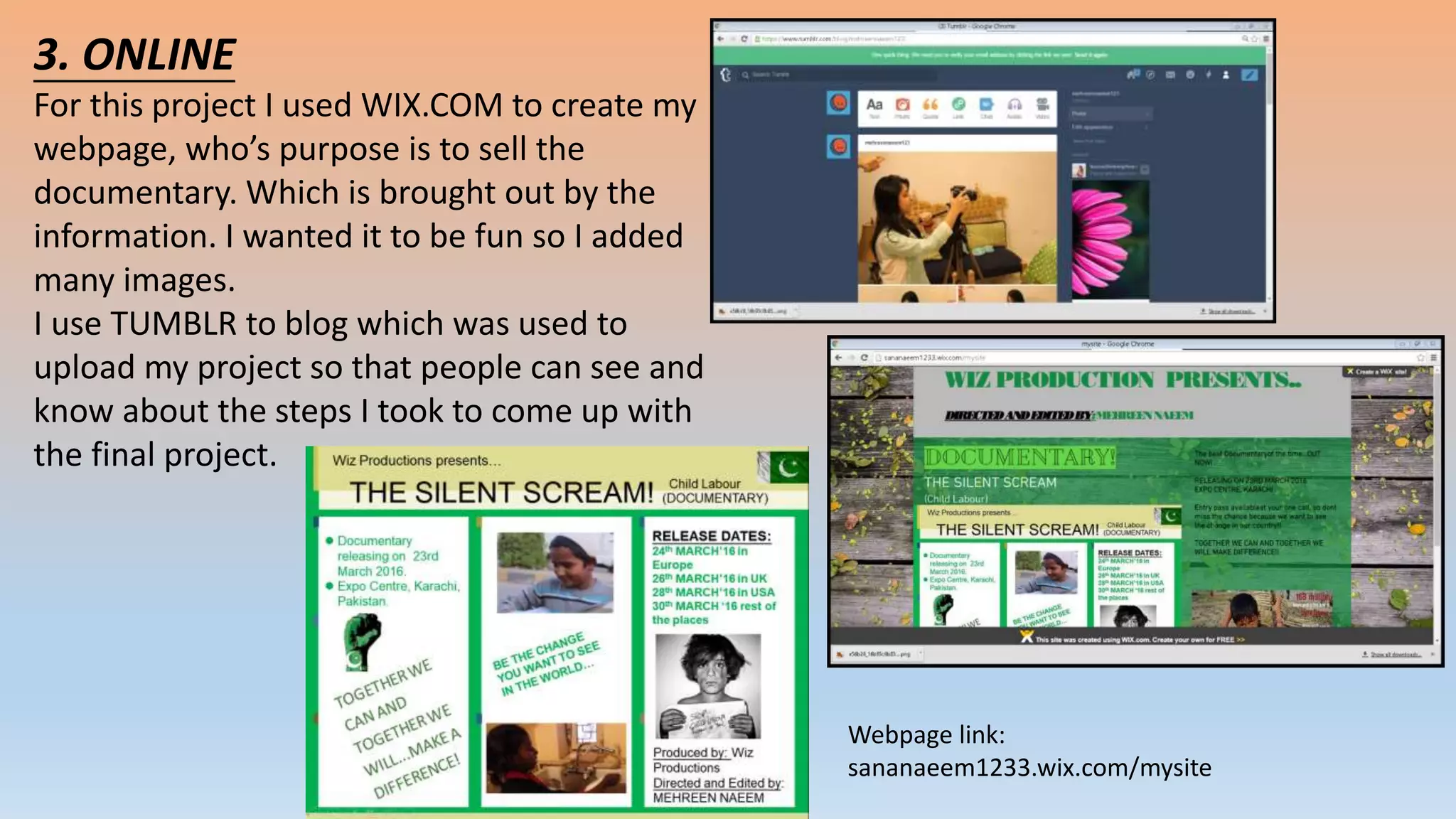 3. ONLINE
For this project I used WIX.COM to create my
webpage, who’s purpose is to sell the
documentary. Which is brought out by the
information. I wanted it to be fun so I added
many images.
I use TUMBLR to blog which was used to
upload my project so that people can see and
know about the steps I took to come up with
the final project.
Webpage link:
sananaeem1233.wix.com/mysite
 