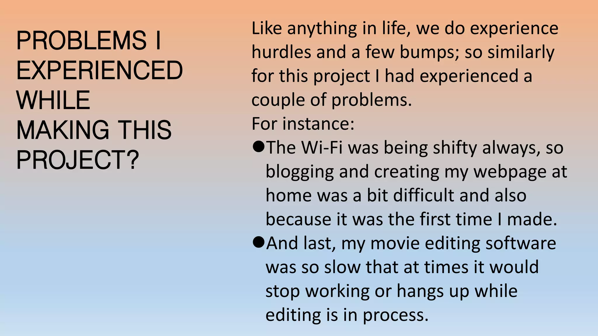 PROBLEMS I
EXPERIENCED
WHILE
MAKING THIS
PROJECT?
Like anything in life, we do experience
hurdles and a few bumps; so similarly
for this project I had experienced a
couple of problems.
For instance:
The Wi-Fi was being shifty always, so
blogging and creating my webpage at
home was a bit difficult and also
because it was the first time I made.
And last, my movie editing software
was so slow that at times it would
stop working or hangs up while
editing is in process.
 