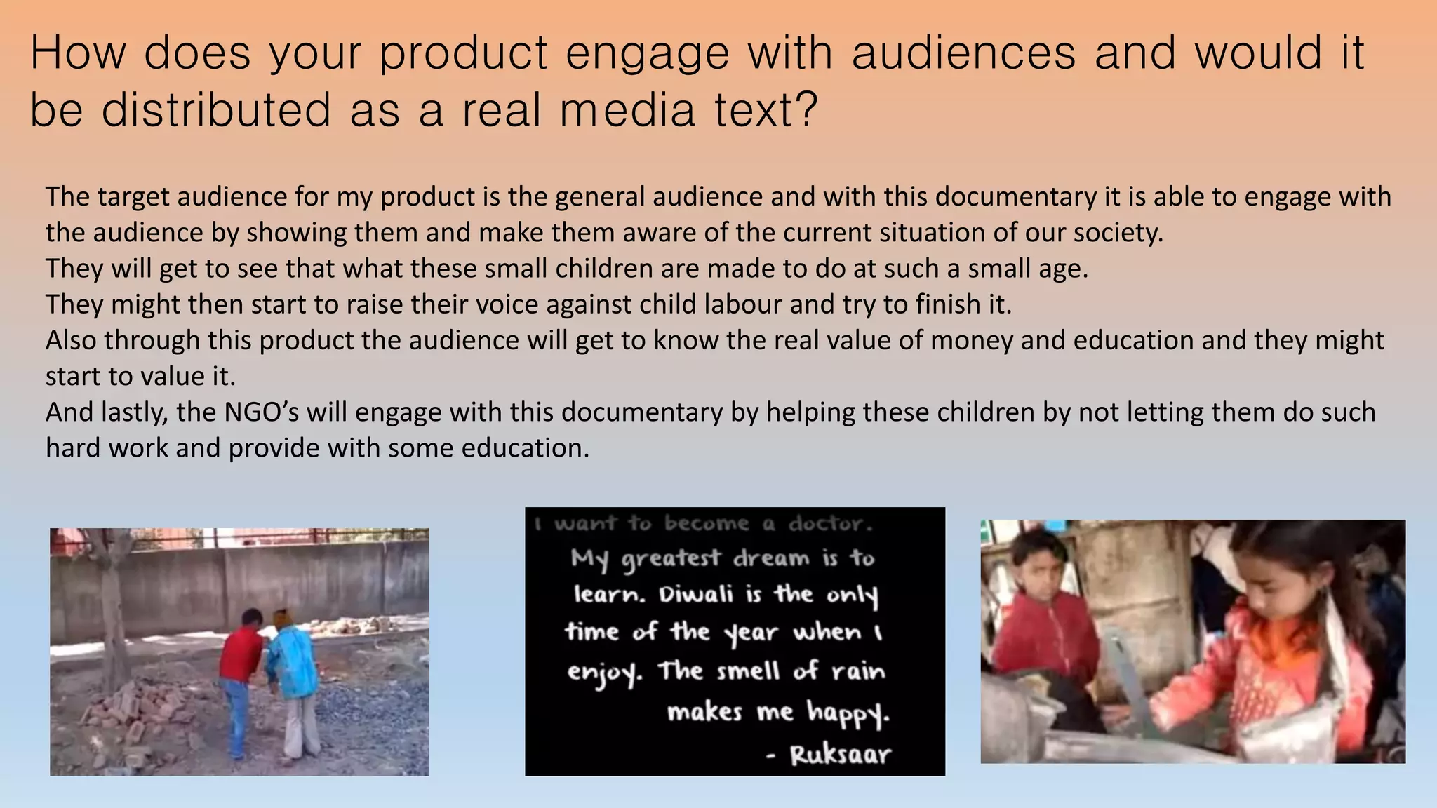 How does your product engage with audiences and would it
be distributed as a real media text?
The target audience for my product is the general audience and with this documentary it is able to engage with
the audience by showing them and make them aware of the current situation of our society.
They will get to see that what these small children are made to do at such a small age.
They might then start to raise their voice against child labour and try to finish it.
Also through this product the audience will get to know the real value of money and education and they might
start to value it.
And lastly, the NGO’s will engage with this documentary by helping these children by not letting them do such
hard work and provide with some education.
 