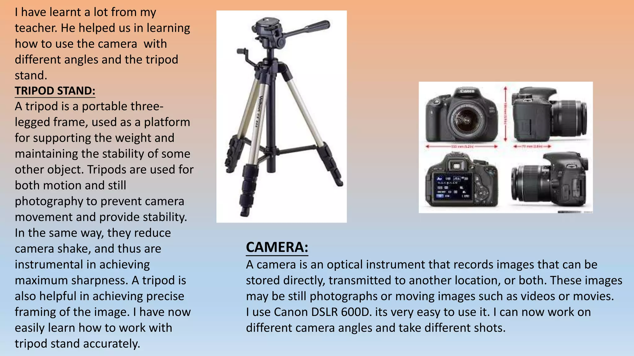 I have learnt a lot from my
teacher. He helped us in learning
how to use the camera with
different angles and the tripod
stand.
TRIPOD STAND:
A tripod is a portable three-
legged frame, used as a platform
for supporting the weight and
maintaining the stability of some
other object. Tripods are used for
both motion and still
photography to prevent camera
movement and provide stability.
In the same way, they reduce
camera shake, and thus are
instrumental in achieving
maximum sharpness. A tripod is
also helpful in achieving precise
framing of the image. I have now
easily learn how to work with
tripod stand accurately.
CAMERA:
A camera is an optical instrument that records images that can be
stored directly, transmitted to another location, or both. These images
may be still photographs or moving images such as videos or movies.
I use Canon DSLR 600D. its very easy to use it. I can now work on
different camera angles and take different shots.
 