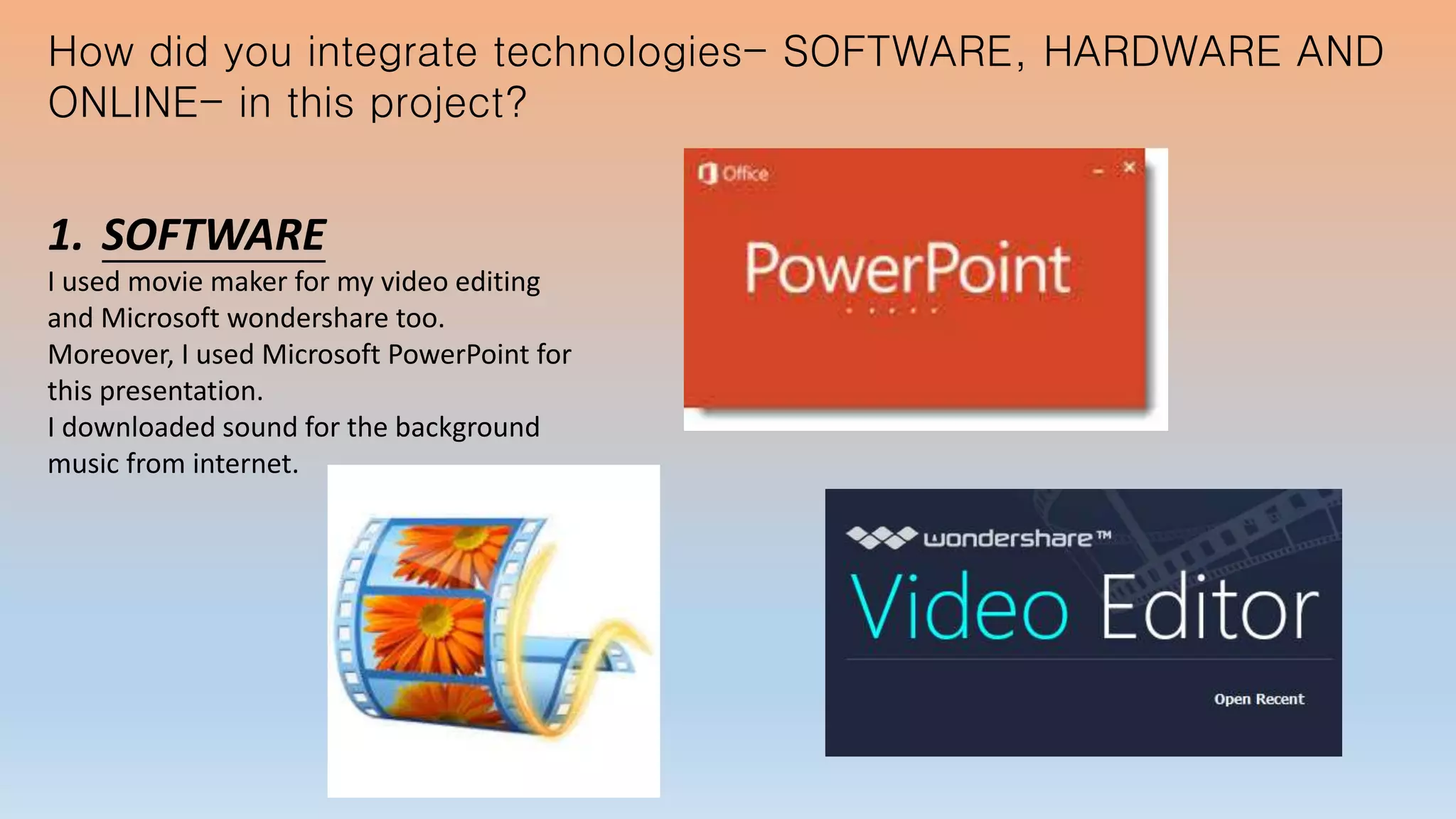 How did you integrate technologies- SOFTWARE, HARDWARE AND
ONLINE- in this project?
1. SOFTWARE
I used movie maker for my video editing
and Microsoft wondershare too.
Moreover, I used Microsoft PowerPoint for
this presentation.
I downloaded sound for the background
music from internet.
 