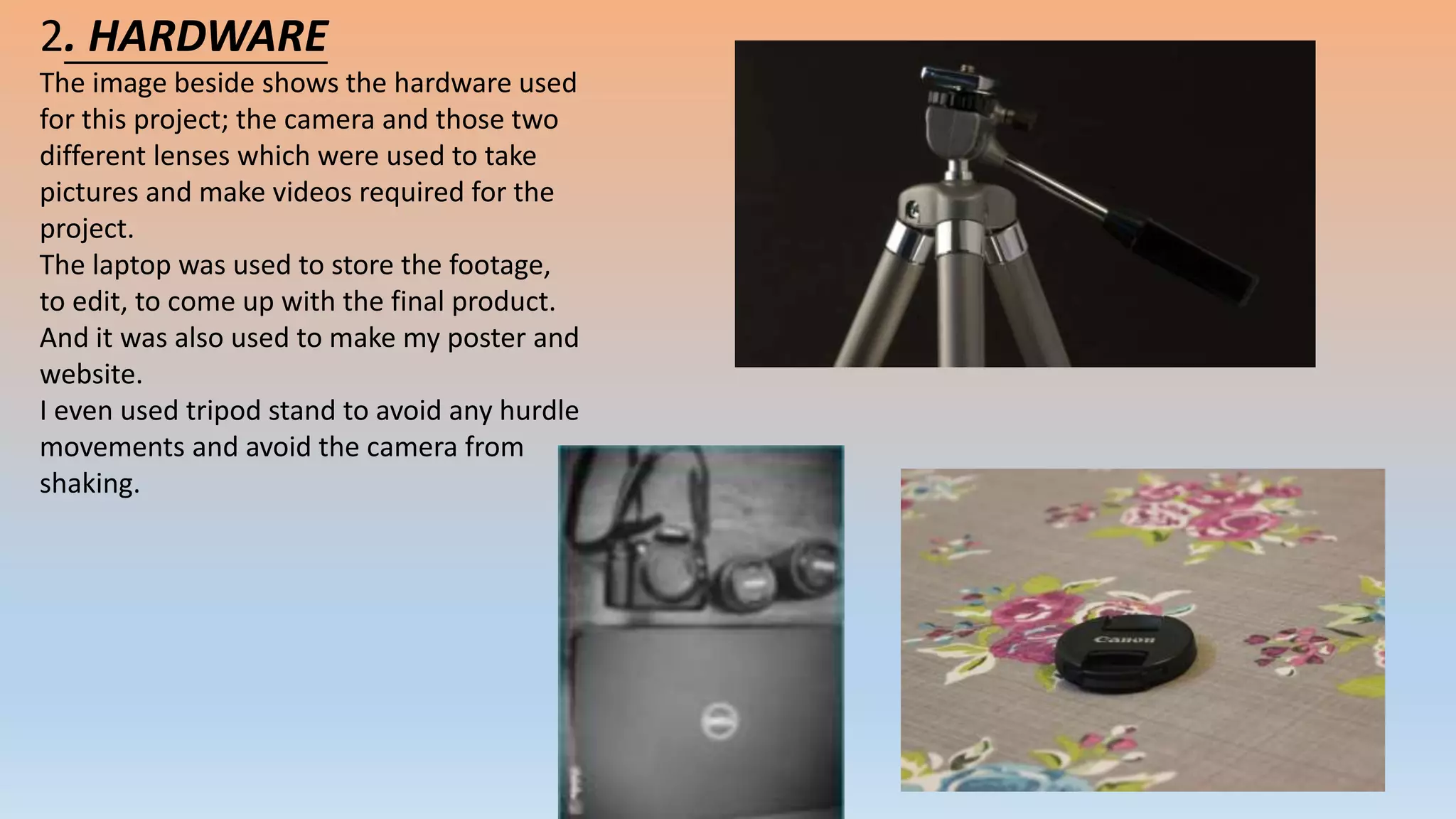 2. HARDWARE
The image beside shows the hardware used
for this project; the camera and those two
different lenses which were used to take
pictures and make videos required for the
project.
The laptop was used to store the footage,
to edit, to come up with the final product.
And it was also used to make my poster and
website.
I even used tripod stand to avoid any hurdle
movements and avoid the camera from
shaking.
 