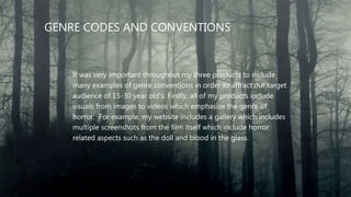 GENRE CODES AND CONVENTIONS
It was very important throughout my three products to include
many examples of genre conventions in order to attract our target
audience of 15-30 year old's. Firstly, all of my products include
visuals from images to videos which emphasize the genre of
horror. For example, my website includes a gallery which includes
multiple screenshots from the film itself which include horror
related aspects such as the doll and blood in the glass.
 