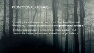 PROMOTIONAL PACKAGE
By creating these three products of a short film, film postcard and
film website, I therefore created my very own promotional package.
A promotional package is a collection of media products and
contents that are created to attract and sell to a target audience.
 