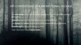 KEY CONVENTIONS OF A PROMOTIONAL PACKAGE
• The title design of the film should be consistent across the short film, postcard
and website.
• Characters from the film should feature in all three products.
• The design and colour choices being a key representations of the brand.
• Cohesiveness of design branding e.g. fonts
• Clear information about release dates.
 