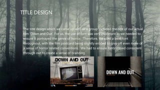 TITLE DESIGN
• The title design which we came up with as a group included the title of our actual
film ‘Down and Out’. For us, the use of font was very important as we needed to
ensure it portrayed the genre of horror. Therefore, we used a bold font
throughout, with the film postcard being slightly eroded to give off even more of
a sense of horror related conventions. We had to ensure fonts stayed consistent
through out to create a sense of branding.
 