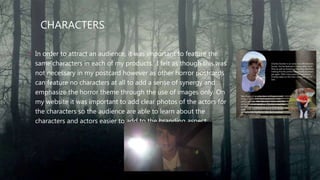 CHARACTERS
• In order to attract an audience, it was important to feature the
same characters in each of my products. I felt as though this was
not necessary in my postcard however as other horror postcards
can feature no characters at all to add a sense of synergy and
emphasize the horror theme through the use of images only. On
my website it was important to add clear photos of the actors for
the characters so the audience are able to learn about the
characters and actors easier to add to the branding aspect.
 
