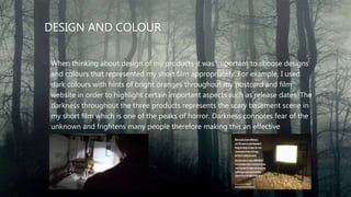 DESIGN AND COLOUR
• When thinking about design of my products it was important to choose designs
and colours that represented my short film appropriately. For example, I used
dark colours with hints of bright oranges throughout my postcard and film
website in order to highlight certain important aspects such as release dates. The
darkness throughout the three products represents the scary basement scene in
my short film which is one of the peaks of horror. Darkness connotes fear of the
unknown and frightens many people therefore making this an effective
convention of my products.
 