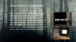 COHESIVENESS OF BRANDING
When creating the three main products, especially
when designing my postcard and website, it was
important for them to link together well and to
ensure that the branding involved was cohesive. The
use of colour schemes, such as black, whites and
greys and images both come together to create a
sense of horror. Using these images was important in
order to add to the brand of a modern horror film.
 