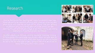 Research
Prior to filming our film opening we created preliminary exercises,
these allowed us to research different shot types we could use and
what would work best for our type of film, drama. This also allowed
us practice using our editing skills before we edited our film
opening, this put us at an advantage as we knew how to use editing
platforms such as final cut pro and iMovie.
Another practice we did was creating ‘Saudade’ meaning ‘missing’
in Portuguese, this was a table top practice where we were able to
develop our tracking shot skills which then lead to something darker.
By doing this we were able to get a glimpse into what we would be
doing throughout the media course.
 