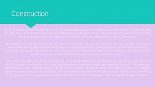 Construction
Using a canon camera allowed me to use my knowledge of how to use them in our construction of film opening,
we also used a tripod so the camera was stable when we needed it to be. Occasionally, we used an iPhone 11 for
some short shots as it was easier for hand held shots and allowed us to move more freely.
We thought it would be a good idea to create a film poster that we could post on all of our socials. Photoshop
was an easy tool to use to make this poster, as I was familiar with it. The background of the flashing camera
conveys to the audience that she is in the public eye even before they watch the film opening. I created the film
poster and came up with different ideas of what we could include on it.
We created this BBFC age restriction warning using adobe photoshop and finding a template on safari. Due to
our film opening containing mild threat and infrequent, malevolence we have classified it as a 15. The next age
classification up is an 18 which deems it to be ‘sadistic threat'. We feel this does not reflect our film. Our category
allows violence to be strong but should does not dwell on the infliction of pain or injury. We also aim our film at
15-35 year old which caused us to construct our film to fit into the category that this audience would relate to.
 
