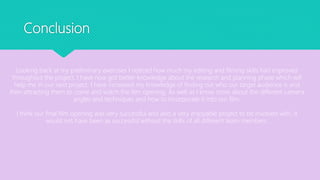 Conclusion
Looking back at my preliminary exercises I noticed how much my editing and filming skills had improved
throughout the project, I have now got better knowledge about the research and planning phase which will
help me in our next project. I have increased my knowledge of finding out who our target audience is and
then attracting them to come and watch the film opening. As well as I know more about the different camera
angles and techniques and how to incorporate it into our film.
I think our final film opening was very successful and also a very enjoyable project to be involved with, it
would not have been as successful without the skills of all different team members.
 
