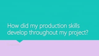 How did my production skills
develop throughout my project?
By Leila Saville
 