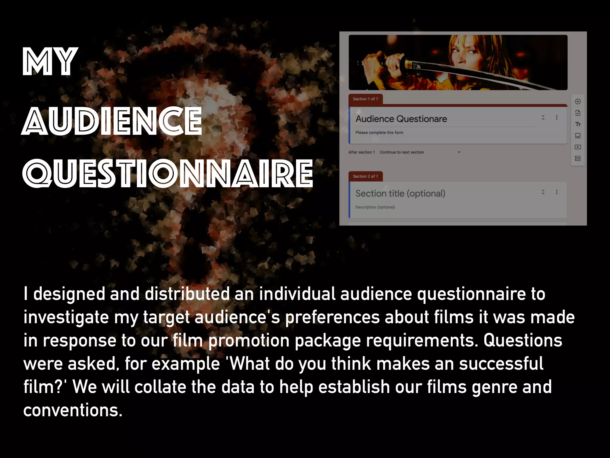I designed and distributed an individual audience questionnaire to
investigate my target audience's preferences about films it was made
in response to our film promotion package requirements. Questions
were asked, for example 'What do you think makes an successful
film?' We will collate the data to help establish our films genre and
conventions.
my
audience
questionnaire
 