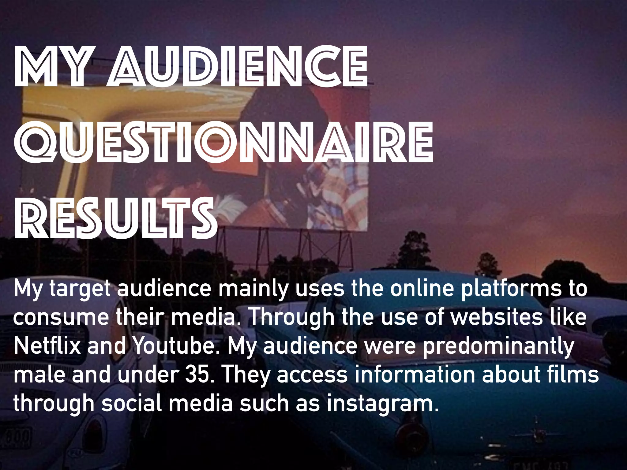 MY AUDIENCE
QUESTIONNAIRE
RESULTS
My target audience mainly uses the online platforms to
consume their media. Through the use of websites like
Netflix and Youtube. My audience were predominantly
male and under 35. They access information about films
through social media such as instagram.
 