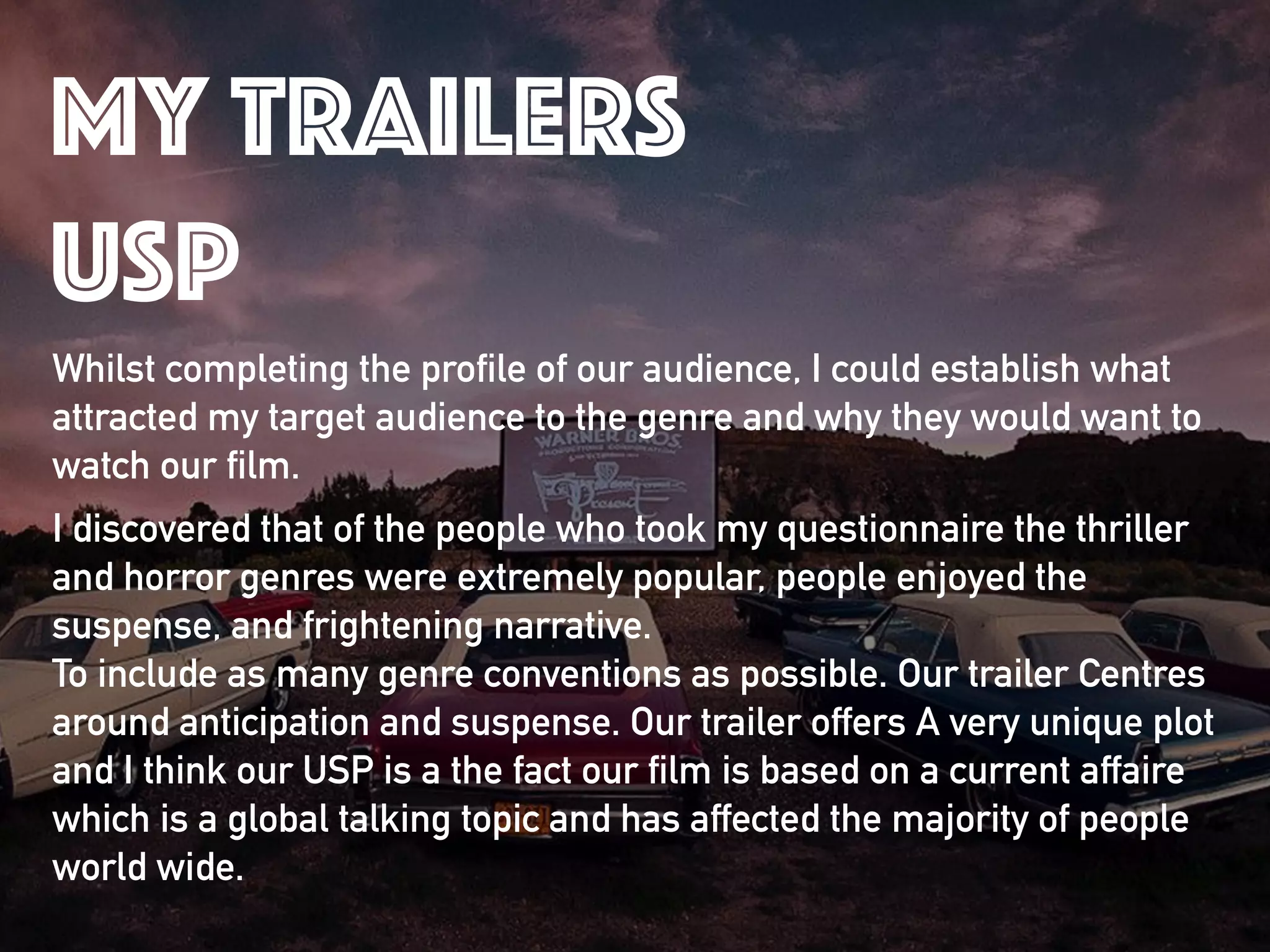 Whilst completing the profile of our audience, I could establish what
attracted my target audience to the genre and why they would want to
watch our film.
I discovered that of the people who took my questionnaire the thriller
and horror genres were extremely popular, people enjoyed the
suspense, and frightening narrative. 
To include as many genre conventions as possible. Our trailer Centres
around anticipation and suspense. Our trailer offers A very unique plot
and I think our USP is a the fact our film is based on a current affaire
which is a global talking topic and has affected the majority of people
world wide.
my trailers
usp
 