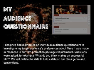 I designed and distributed an individual audience questionnaire to
investigate my target audience's preferences about films it was made
in response to our film promotion package requirements. Questions
were asked, for example 'What do you think makes an successful
film?' We will collate the data to help establish our films genre and
conventions.
my
audience
questionnaire
 