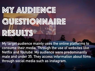 MY AUDIENCE
QUESTIONNAIRE
RESULTS
My target audience mainly uses the online platforms to
consume their media. Through the use of websites like
Netflix and Youtube. My audience were predominantly
male and under 35. They access information about films
through social media such as instagram.
 