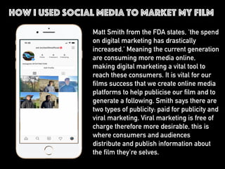 Matt Smith from the FDA states, ‘the spend
on digital marketing has drastically
increased.’ Meaning the current generation
are consuming more media online,
making digital marketing a vital tool to
reach these consumers. It is vital for our
films success that we create online media
platforms to help publicise our film and to
generate a following. Smith says there are
two types of publicity: paid for publicity and
viral marketing. Viral marketing is free of
charge therefore more desirable, this is
where consumers and audiences
distribute and publish information about
the film they're selves.
How I used social media to market my film
 