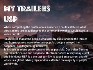 Whilst completing the profile of our audience, I could establish what
attracted my target audience to the genre and why they would want to
watch our film.
I discovered that of the people who took my questionnaire the thriller
and horror genres were extremely popular, people enjoyed the
suspense, and frightening narrative. 
To include as many genre conventions as possible. Our trailer Centres
around anticipation and suspense. Our trailer offers A very unique plot
and I think our USP is a the fact our film is based on a current affaire
which is a global talking topic and has affected the majority of people
world wide.
my trailers
usp
 
