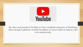 My video can be posted on YouTube as it has a worldwide connection of distributing
videos through its platform. YouTube has billions of viewers which can help my video
to be watched easily.
 