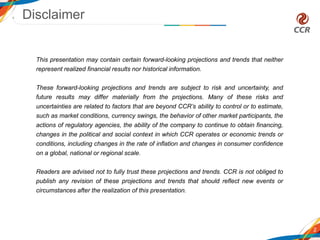 Disclaimer
2
This presentation may contain certain forward-looking projections and trends that neither
represent realized financial results nor historical information.
These forward-looking projections and trends are subject to risk and uncertainty, and
future results may differ materially from the projections. Many of these risks and
uncertainties are related to factors that are beyond CCR’s ability to control or to estimate,
such as market conditions, currency swings, the behavior of other market participants, the
actions of regulatory agencies, the ability of the company to continue to obtain financing,
changes in the political and social context in which CCR operates or economic trends or
conditions, including changes in the rate of inflation and changes in consumer confidence
on a global, national or regional scale.
Readers are advised not to fully trust these projections and trends. CCR is not obliged to
publish any revision of these projections and trends that should reflect new events or
circumstances after the realization of this presentation.
 
