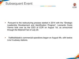  Pursuant to the restructuring process started in 2014 with the “Strategic
Leadership Development and Identification Program”, Leonardo Couto
Vianna took over as the CEO of CCR on August 1st, as announced
through the Material Fact of July 20.
 ViaMobilidade’s commercial operations began on August 4th, with twelve
Line 5 subway stations.
Subsequent Event
 
