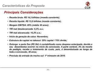 Características da Proposta

 Principais Considerações
   • Receita bruta: R$ 14,3 bilhões (moeda constante);
   • Receita líquida: R$ 13,0 bilhões (moeda constante);
   • Margem EBITDA: 85% (média 30 anos);
   • TIR real desalavancada: 9,3% a.a.;
   • TIR real alavancada: 15,2% a.a.;
   • I í i d geração d caixa: N
     Início da    ã de i      Novembro;
                                   b
   • Estrutura de capital no takeout: 25% capital / 75% dívida;
   • Outorga: a parte fixa (R$ 2bi) é contabilizado como despesa antecipada, devido a
           g    p          ( $    )                         p          p   ,
     seu desembolso ocorrer no início da concessão. A parte variável, 3% da receita
     de pedágio, recebe o tratamento de custo, pois, é desembolsada ao longo de
     toda a concessão, 30 anos;
   • Previsão da entrada do trecho sul: 1º trimestre de 2010.




                                          - 11 -
 