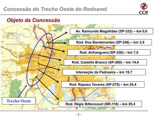 Concessão do Trecho Oeste do Rodoanel

 Objeto da Concessão
                            Av. Raimundo Magalhães (SP-332) – km 0,0


                            Rod. Dos Bandeirantes (SP-348) – km 3,9

                              Rod. Anhanguera (SP-330) – km 7,0

                          Rod. Castello Branco (SP-280) – km 14,4

                            Interseção da Padroeira – km 19,7
                                   ç                       ,


                         Rod. Raposo Tavares (SP-270) – km 24,4



 Trecho Oeste
                       Rod. Ré i Bittencourt (BR 116) – k 29 4
                       R d Régis Bitt      t (BR-116) km 29,4

                            -2-
 