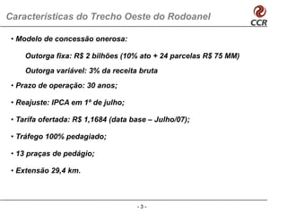 Características do Trecho Oeste do Rodoanel

 • Modelo de concessão onerosa:

     Outorga fixa: R$ 2 bilhõ (10% ato + 24 parcelas R$ 75 MM)
     O t     fi         bilhões     t            l
     Outorga variável: 3% da receita bruta
 • Prazo de operação: 30 anos;

 • Reajuste: IPCA em 1º de julho;

 • Tarifa ofertada: R$ 1,1684 (data base – Julho/07);

 • Tráfego 100% pedagiado;

 • 13 praças de pedágio;

 • Extensão 29,4 km.



                                     -3-
 