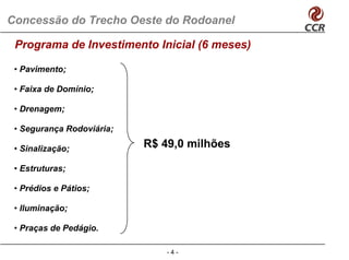 Concessão do Trecho Oeste do Rodoanel

 Programa de Investimento Inicial (6 meses)

 • Pavimento;

 • Faixa de Domínio;

 • Drenagem;

 • Segurança Rodoviária;

 • Sinalização;            R$ 49,0 milhões

 • Estruturas;

 • Prédios e Pátios;

 • Iluminação;

 • Praças de Pedágio
             Pedágio.

                               -4-
 