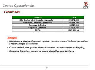 Custos Operacionais

Premissas
                               CUSTOS                             CCR
               Mão de obra administração e operação           593.612.898
                  Material de Consumo Operacional             404.656.898
                         Conserva de Rotina                   155.725.818
                        Seguros e Garantias                   113.935.526
                                TOTAL                        1.267.931.140



   Sinergias
   • Mão-de-obra: compartilhamento, quando possível, com a ViaOeste, permitindo
     a racionalização dos custos;
   • Conserva de Rotina: ganhos de escala através de contratações via Engelog;
   • Seguros e Garantias: ganhos de escala via apólice guarda-chuva.




                                          -9-
 