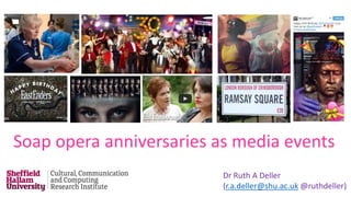 Dr Ruth A Deller
(r.a.deller@shu.ac.uk @ruthdeller)
Soap opera anniversaries as media events
 