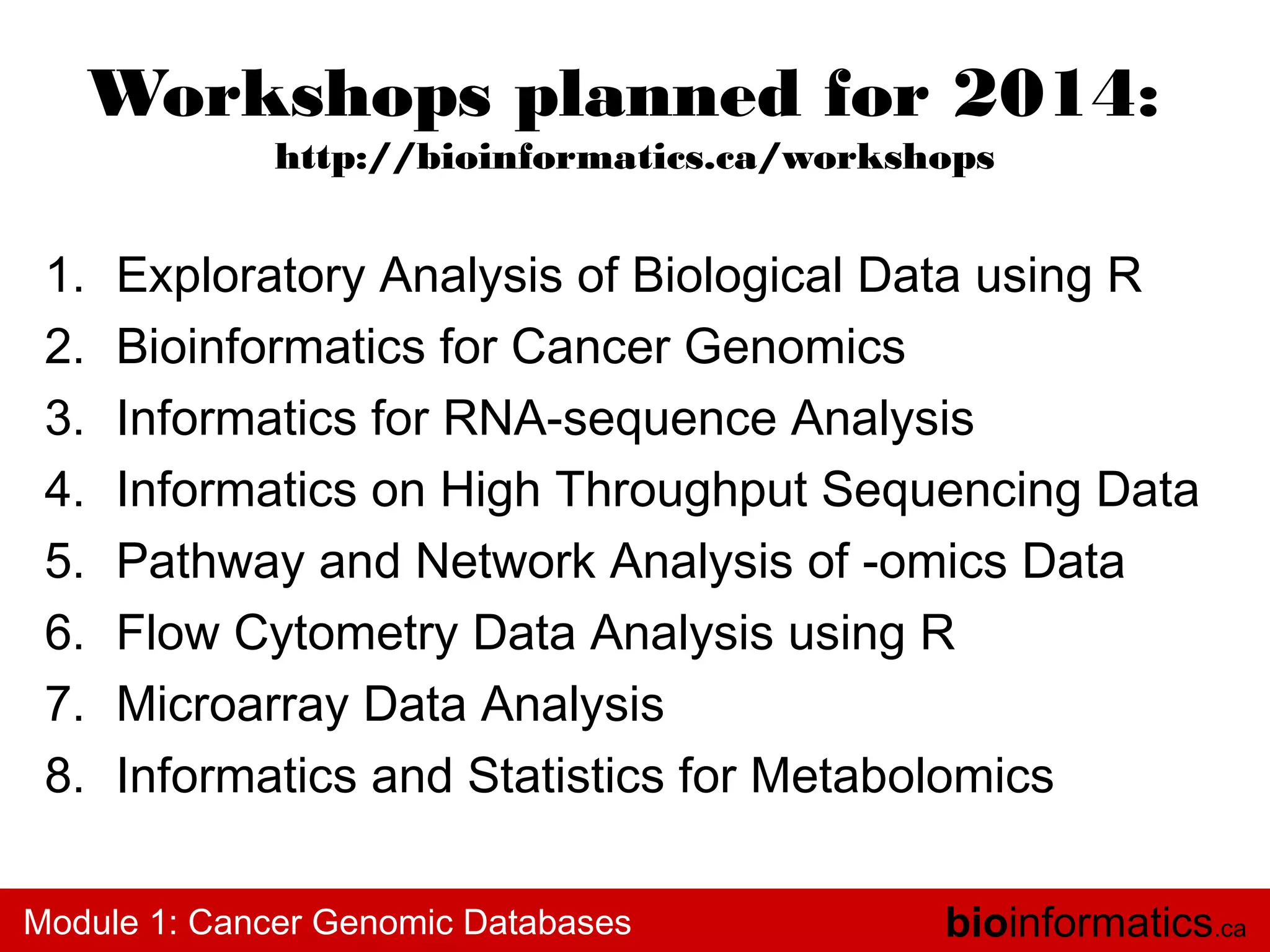 Workshops planned for 2014:
http://bioinformatics.ca/workshops

1.
2.
3.
4.
5.
6.
7.
8.

Exploratory Analysis of Biological Data using R
Bioinformatics for Cancer Genomics
Informatics for RNA-sequence Analysis
Informatics on High Throughput Sequencing Data
Pathway and Network Analysis of -omics Data
Flow Cytometry Data Analysis using R
Microarray Data Analysis
Informatics and Statistics for Metabolomics

Module 1: Cancer Genomic Databases

bioinformatics.ca

 
