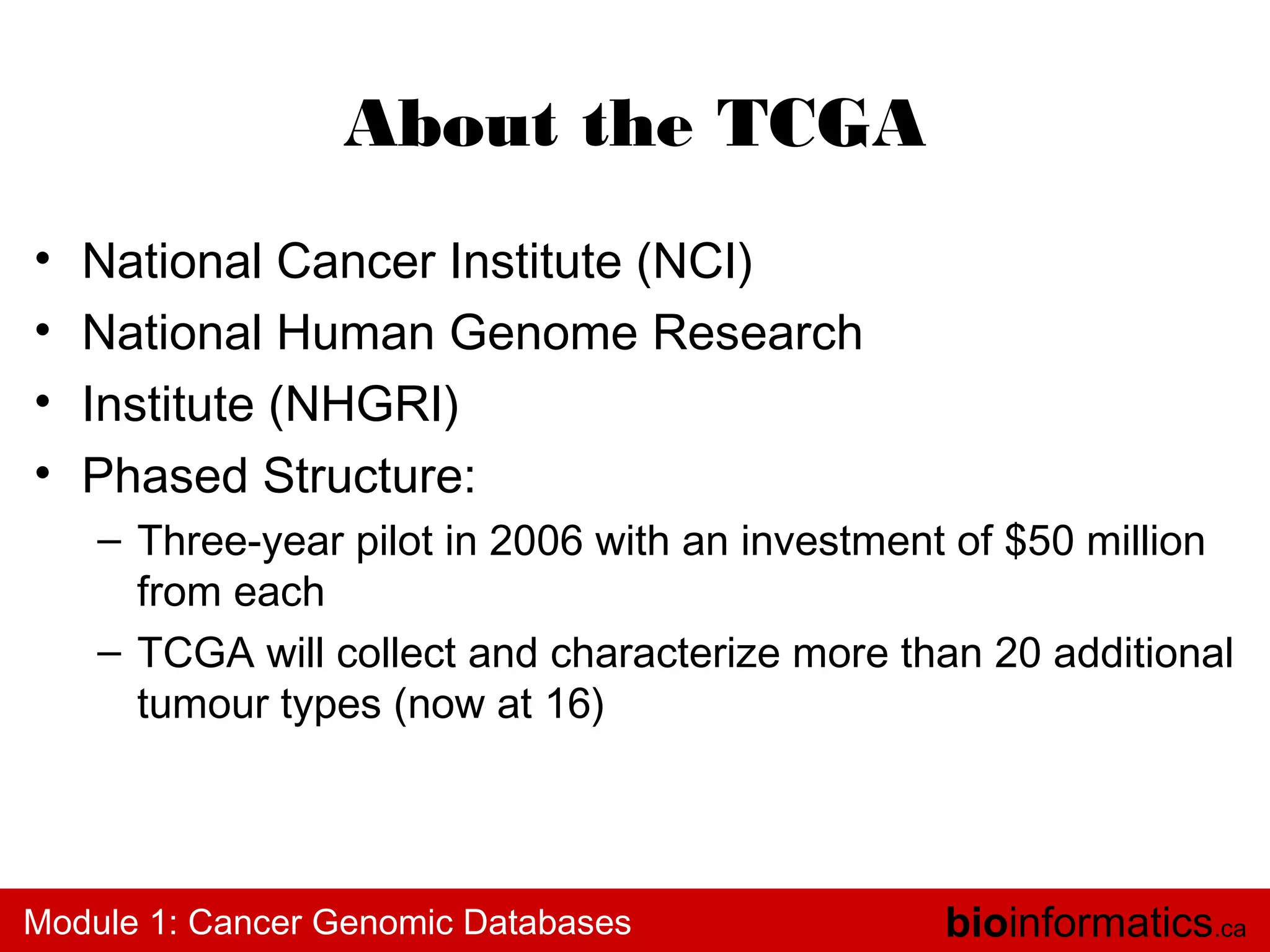 About the TCGA
•
•
•
•

National Cancer Institute (NCI)
National Human Genome Research
Institute (NHGRI)
Phased Structure:
– Three-year pilot in 2006 with an investment of $50 million
from each
– TCGA will collect and characterize more than 20 additional
tumour types (now at 16)

Module 1: Cancer Genomic Databases

bioinformatics.ca

 